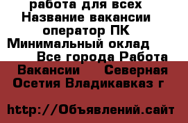 работа для всех › Название вакансии ­ оператор ПК › Минимальный оклад ­ 15 000 - Все города Работа » Вакансии   . Северная Осетия,Владикавказ г.